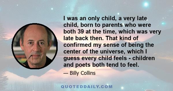 I was an only child, a very late child, born to parents who were both 39 at the time, which was very late back then. That kind of confirmed my sense of being the center of the universe, which I guess every child feels - 