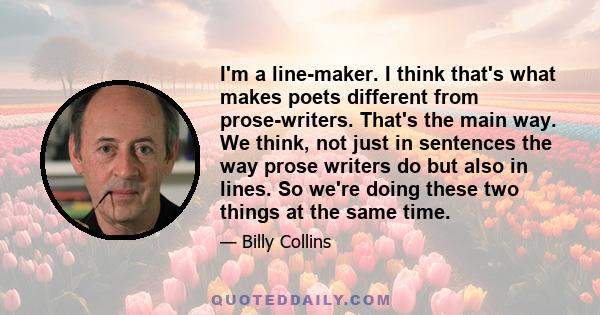 I'm a line-maker. I think that's what makes poets different from prose-writers. That's the main way. We think, not just in sentences the way prose writers do but also in lines. So we're doing these two things at the