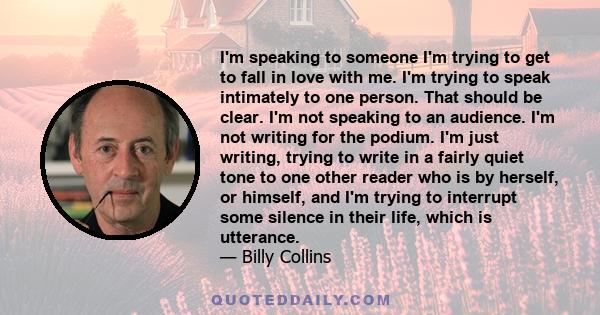 I'm speaking to someone I'm trying to get to fall in love with me. I'm trying to speak intimately to one person. That should be clear. I'm not speaking to an audience. I'm not writing for the podium. I'm just writing,