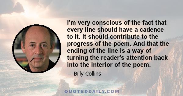 I'm very conscious of the fact that every line should have a cadence to it. It should contribute to the progress of the poem. And that the ending of the line is a way of turning the reader's attention back into the