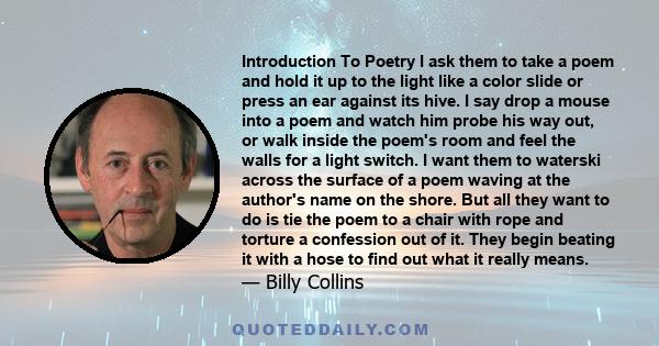 Introduction To Poetry I ask them to take a poem and hold it up to the light like a color slide or press an ear against its hive. I say drop a mouse into a poem and watch him probe his way out, or walk inside the poem's 