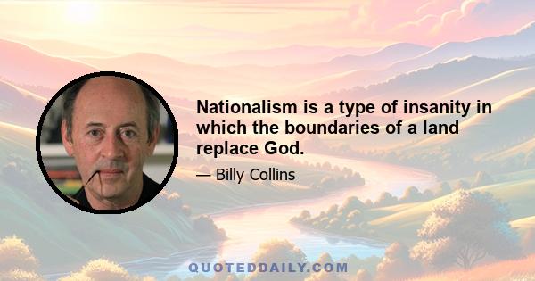 Nationalism is a type of insanity in which the boundaries of a land replace God.