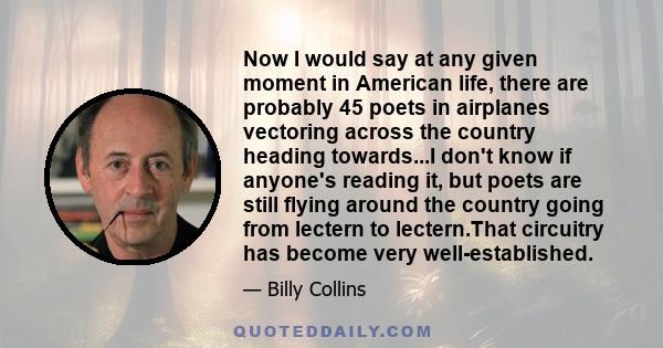 Now I would say at any given moment in American life, there are probably 45 poets in airplanes vectoring across the country heading towards...I don't know if anyone's reading it, but poets are still flying around the