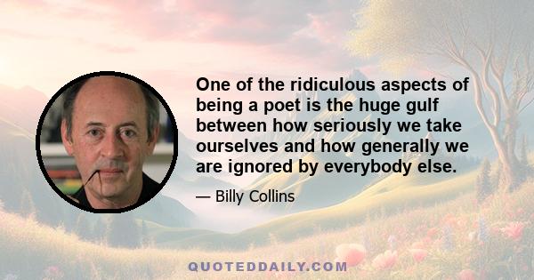 One of the ridiculous aspects of being a poet is the huge gulf between how seriously we take ourselves and how generally we are ignored by everybody else.