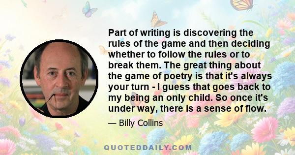 Part of writing is discovering the rules of the game and then deciding whether to follow the rules or to break them. The great thing about the game of poetry is that it's always your turn - I guess that goes back to my