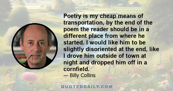 Poetry is my cheap means of transportation, by the end of the poem the reader should be in a different place from where he started. I would like him to be slightly disoriented at the end, like I drove him outside of