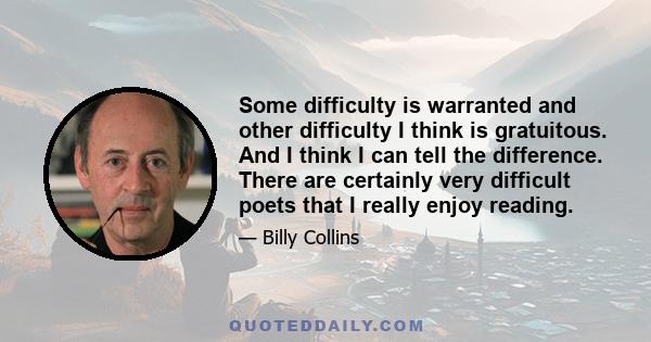 Some difficulty is warranted and other difficulty I think is gratuitous. And I think I can tell the difference. There are certainly very difficult poets that I really enjoy reading.