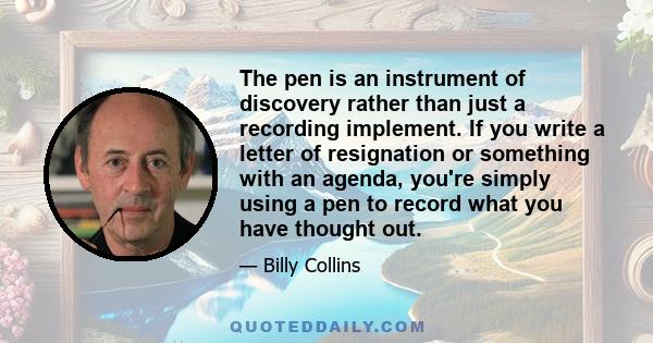 The pen is an instrument of discovery rather than just a recording implement. If you write a letter of resignation or something with an agenda, you're simply using a pen to record what you have thought out.