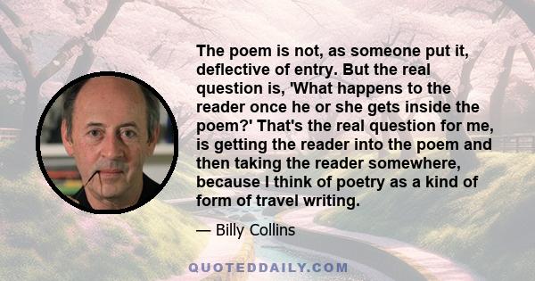 The poem is not, as someone put it, deflective of entry. But the real question is, 'What happens to the reader once he or she gets inside the poem?' That's the real question for me, is getting the reader into the poem