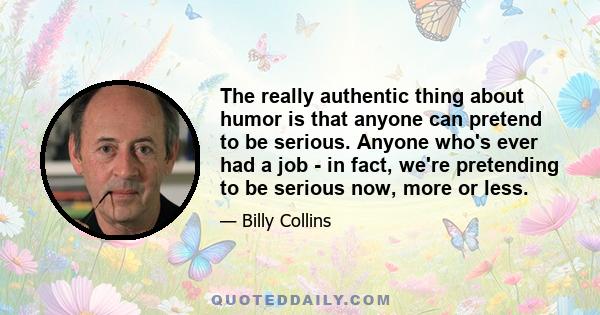 The really authentic thing about humor is that anyone can pretend to be serious. Anyone who's ever had a job - in fact, we're pretending to be serious now, more or less.