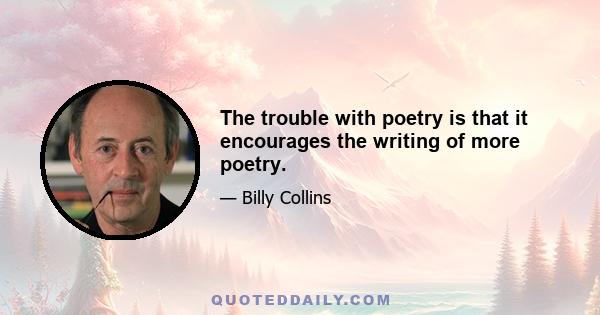 The trouble with poetry is that it encourages the writing of more poetry.