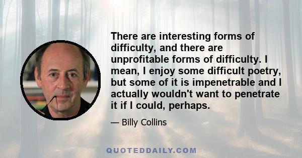 There are interesting forms of difficulty, and there are unprofitable forms of difficulty. I mean, I enjoy some difficult poetry, but some of it is impenetrable and I actually wouldn't want to penetrate it if I could,