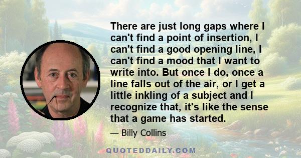 There are just long gaps where I can't find a point of insertion, I can't find a good opening line, I can't find a mood that I want to write into. But once I do, once a line falls out of the air, or I get a little