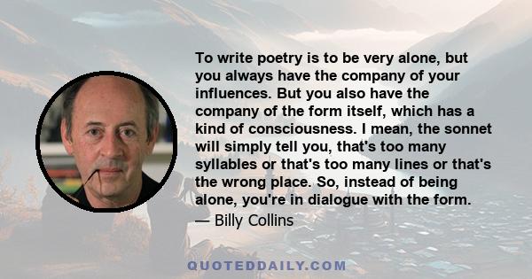 To write poetry is to be very alone, but you always have the company of your influences. But you also have the company of the form itself, which has a kind of consciousness. I mean, the sonnet will simply tell you,