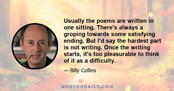 Usually the poems are written in one sitting. There's always a groping towards some satisfying ending. But I'd say the hardest part is not writing. Once the writing starts, it's too pleasurable to think of it as a