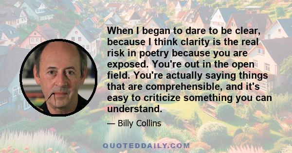 When I began to dare to be clear, because I think clarity is the real risk in poetry because you are exposed. You're out in the open field. You're actually saying things that are comprehensible, and it's easy to