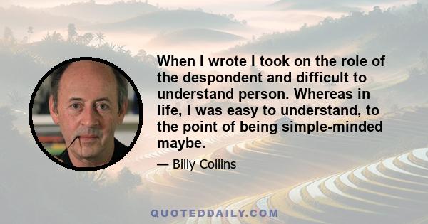 When I wrote I took on the role of the despondent and difficult to understand person. Whereas in life, I was easy to understand, to the point of being simple-minded maybe.