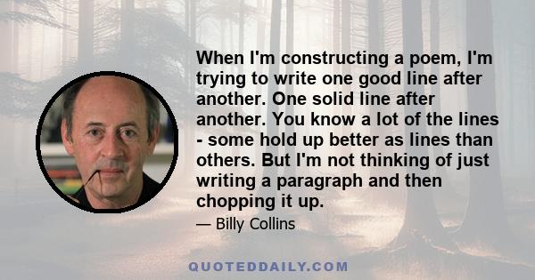 When I'm constructing a poem, I'm trying to write one good line after another. One solid line after another. You know a lot of the lines - some hold up better as lines than others. But I'm not thinking of just writing a 