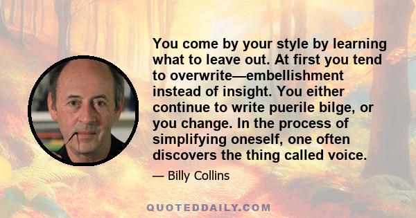 You come by your style by learning what to leave out. At first you tend to overwrite—embellishment instead of insight. You either continue to write puerile bilge, or you change. In the process of simplifying oneself,