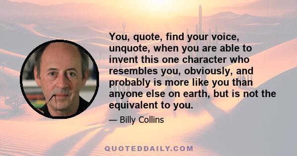 You, quote, find your voice, unquote, when you are able to invent this one character who resembles you, obviously, and probably is more like you than anyone else on earth, but is not the equivalent to you.