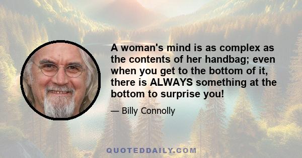 A woman's mind is as complex as the contents of her handbag; even when you get to the bottom of it, there is ALWAYS something at the bottom to surprise you!