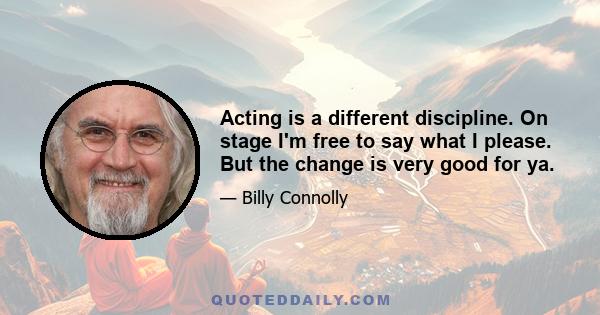 Acting is a different discipline. On stage I'm free to say what I please. But the change is very good for ya.