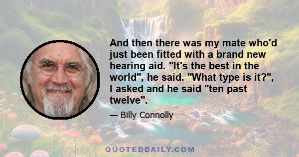 And then there was my mate who'd just been fitted with a brand new hearing aid. It's the best in the world, he said. What type is it?, I asked and he said ten past twelve.