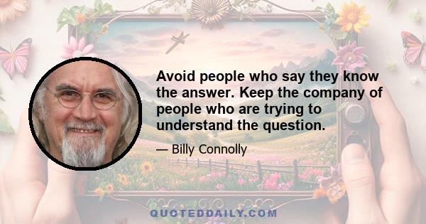 Avoid people who say they know the answer. Keep the company of people who are trying to understand the question.