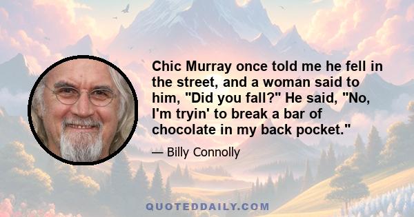 Chic Murray once told me he fell in the street, and a woman said to him, Did you fall? He said, No, I'm tryin' to break a bar of chocolate in my back pocket.