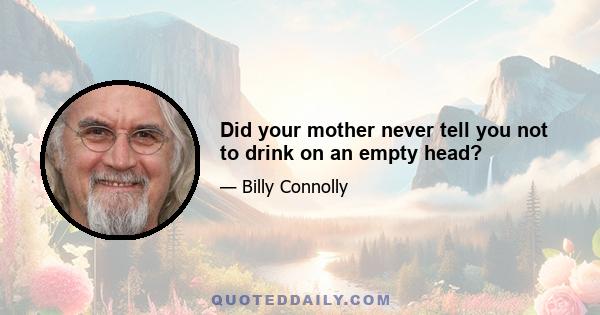 Did your mother never tell you not to drink on an empty head?