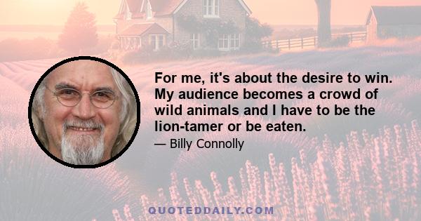 For me, it's about the desire to win. My audience becomes a crowd of wild animals and I have to be the lion-tamer or be eaten.