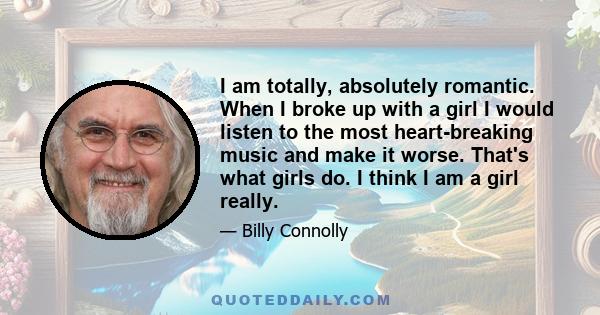 I am totally, absolutely romantic. When I broke up with a girl I would listen to the most heart-breaking music and make it worse. That's what girls do. I think I am a girl really.