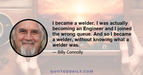 I became a welder. I was actually becoming an Engineer and I joined the wrong queue. And so I became a welder, without knowing what a welder was.