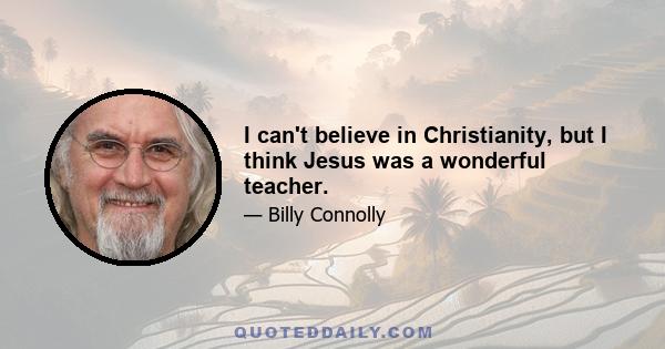 I can't believe in Christianity, but I think Jesus was a wonderful teacher.