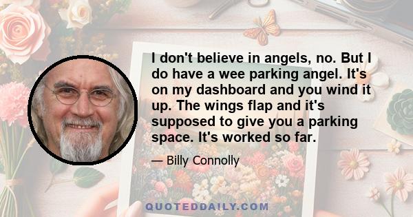 I don't believe in angels, no. But I do have a wee parking angel. It's on my dashboard and you wind it up. The wings flap and it's supposed to give you a parking space. It's worked so far.