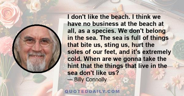 I don't like the beach. I think we have no business at the beach at all, as a species. We don't belong in the sea. The sea is full of things that bite us, sting us, hurt the soles of our feet, and it's extremely cold.