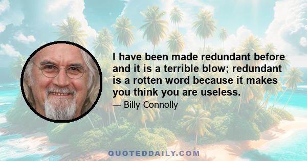 I have been made redundant before and it is a terrible blow; redundant is a rotten word because it makes you think you are useless.