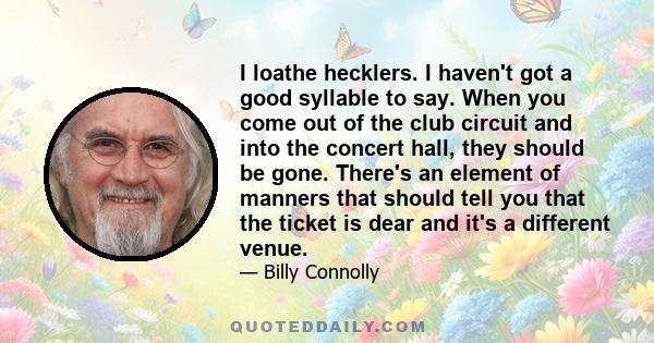 I loathe hecklers. I haven't got a good syllable to say. When you come out of the club circuit and into the concert hall, they should be gone. There's an element of manners that should tell you that the ticket is dear