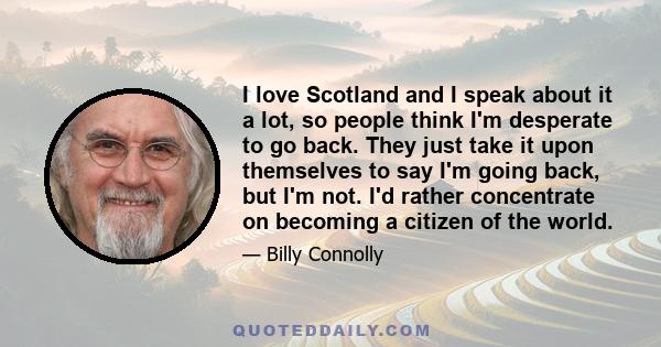 I love Scotland and I speak about it a lot, so people think I'm desperate to go back. They just take it upon themselves to say I'm going back, but I'm not. I'd rather concentrate on becoming a citizen of the world.