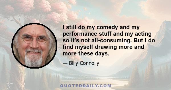 I still do my comedy and my performance stuff and my acting so it's not all-consuming. But I do find myself drawing more and more these days.