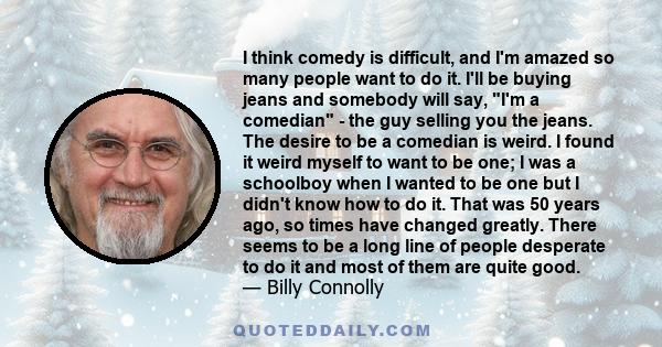 I think comedy is difficult, and I'm amazed so many people want to do it. I'll be buying jeans and somebody will say, I'm a comedian - the guy selling you the jeans. The desire to be a comedian is weird. I found it