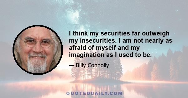 I think my securities far outweigh my insecurities. I am not nearly as afraid of myself and my imagination as I used to be.