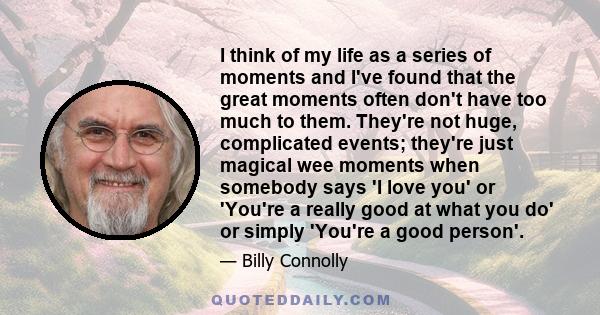 I think of my life as a series of moments and I've found that the great moments often don't have too much to them. They're not huge, complicated events; they're just magical wee moments when somebody says 'I love you'