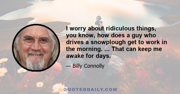 I worry about ridiculous things, you know, how does a guy who drives a snowplough get to work in the morning. ... That can keep me awake for days.