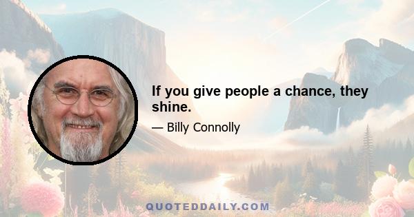 If you give people a chance, they shine.