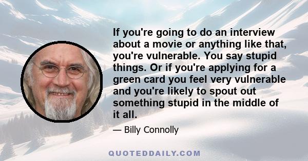 If you're going to do an interview about a movie or anything like that, you're vulnerable. You say stupid things. Or if you're applying for a green card you feel very vulnerable and you're likely to spout out something