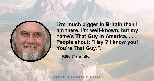 I?m much bigger in Britain than I am there. I'm well-known, but my name's That Guy in America. . . . People shout: Hey ? I know you! You're That Guy..