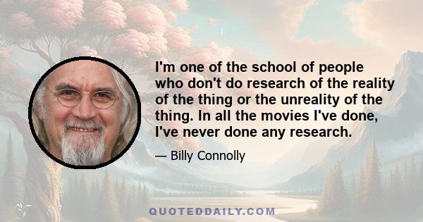 I'm one of the school of people who don't do research of the reality of the thing or the unreality of the thing. In all the movies I've done, I've never done any research.