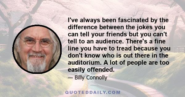 I've always been fascinated by the difference between the jokes you can tell your friends but you can't tell to an audience. There's a fine line you have to tread because you don't know who is out there in the