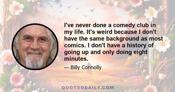 I've never done a comedy club in my life. It's weird because I don't have the same background as most comics. I don't have a history of going up and only doing eight minutes.